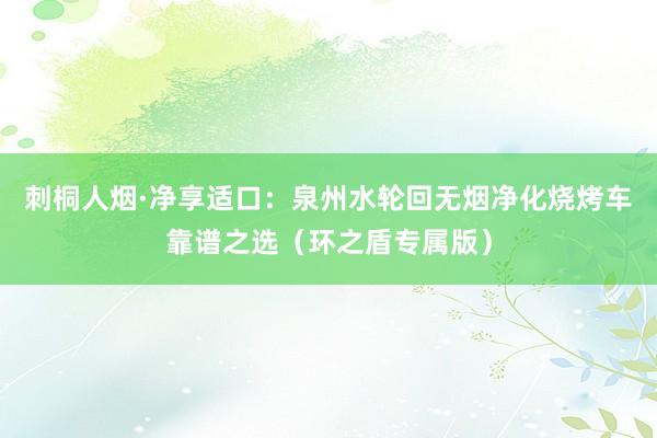 刺桐人烟·净享适口：泉州水轮回无烟净化烧烤车靠谱之选（环之盾专属版）