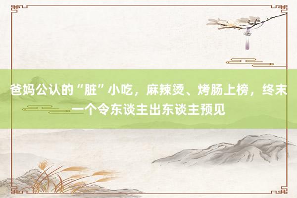 爸妈公认的“脏”小吃，麻辣烫、烤肠上榜，终末一个令东谈主出东谈主预见