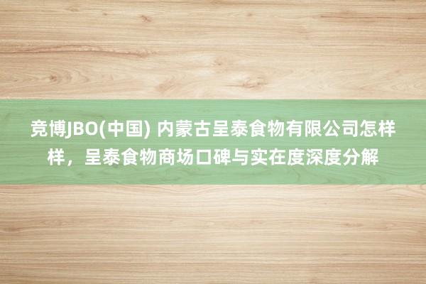 竞博JBO(中国) 内蒙古呈泰食物有限公司怎样样，呈泰食物商场口碑与实在度深度分解