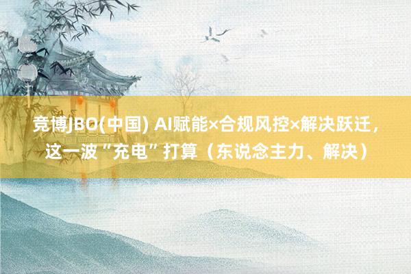 竞博JBO(中国) AI赋能×合规风控×解决跃迁，这一波“充电”打算（东说念主力、解决）