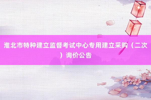 淮北市特种建立监督考试中心专用建立采购（二次）询价公告