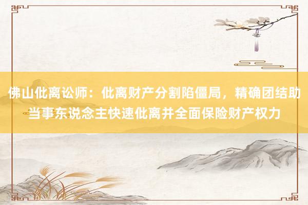 佛山仳离讼师：仳离财产分割陷僵局，精确团结助当事东说念主快速仳离并全面保险财产权力