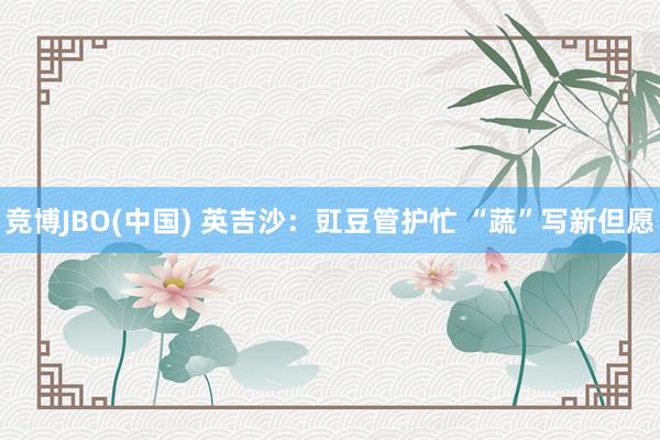 竞博JBO(中国) 英吉沙：豇豆管护忙 “蔬”写新但愿