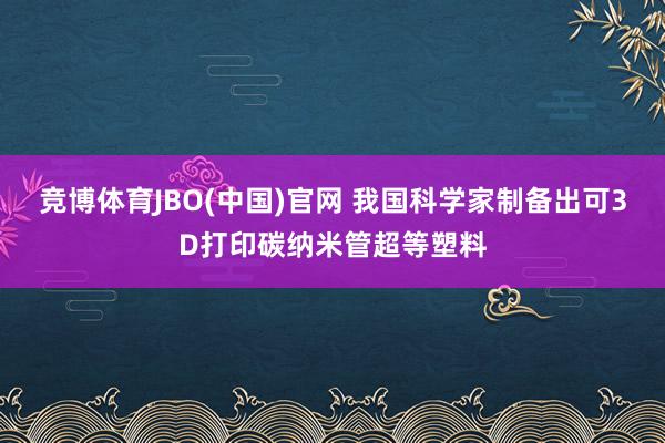 竞博体育JBO(中国)官网 我国科学家制备出可3D打印碳纳米管超等塑料