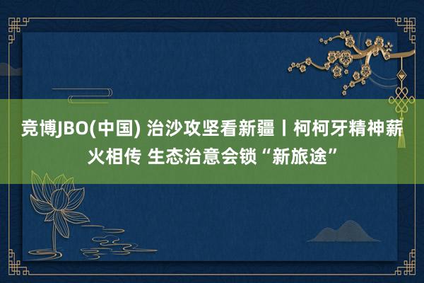竞博JBO(中国) 治沙攻坚看新疆丨柯柯牙精神薪火相传 生态治意会锁“新旅途”