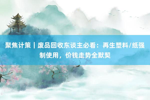 聚焦计策｜废品回收东谈主必看：再生塑料/纸强制使用，价钱走势全默契
