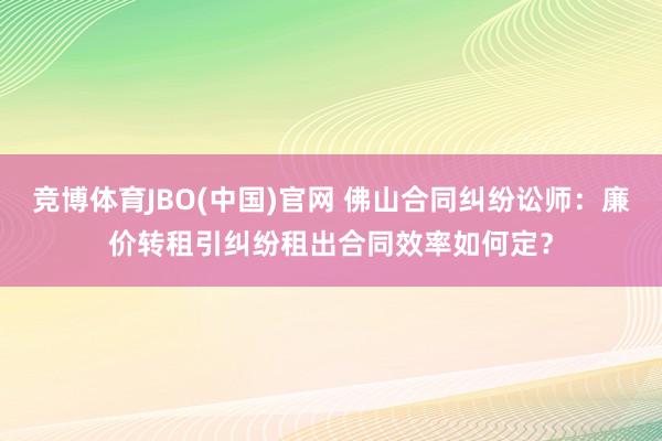 竞博体育JBO(中国)官网 佛山合同纠纷讼师：廉价转租引纠纷租出合同效率如何定？