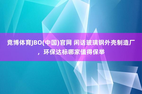 竞博体育JBO(中国)官网 闲话玻璃钢外壳制造厂，环保达标哪家值得保举
