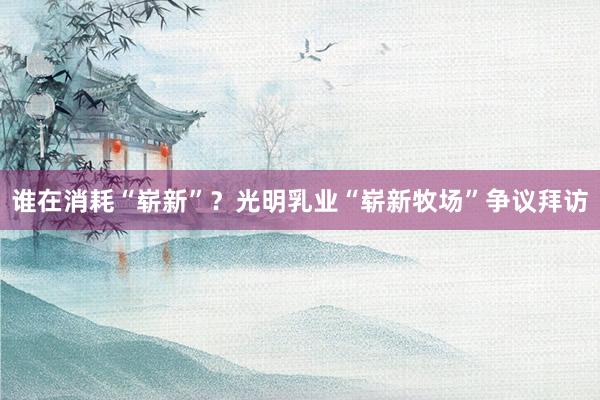 谁在消耗“崭新”？光明乳业“崭新牧场”争议拜访
