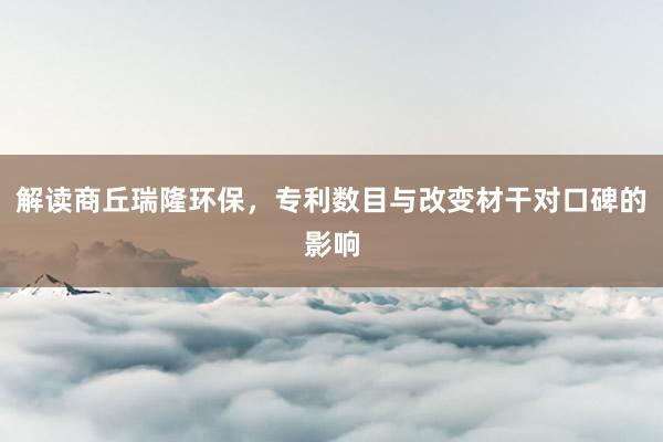 解读商丘瑞隆环保，专利数目与改变材干对口碑的影响