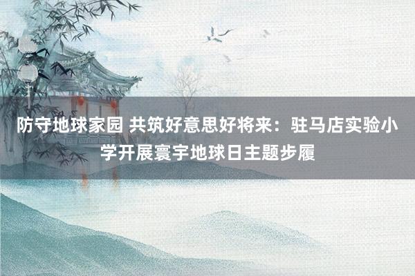 防守地球家园 共筑好意思好将来：驻马店实验小学开展寰宇地球日主题步履