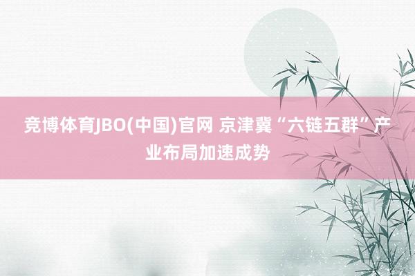 竞博体育JBO(中国)官网 京津冀“六链五群”产业布局加速成势