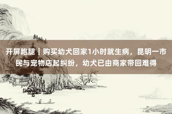 开屏跑腿｜购买幼犬回家1小时就生病，昆明一市民与宠物店起纠纷，幼犬已由商家带回难得