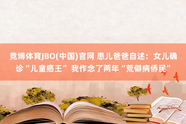 竞博体育JBO(中国)官网 患儿爸爸自述：女儿确诊“儿童癌王” 我作念了两年“荒僻病侨民”