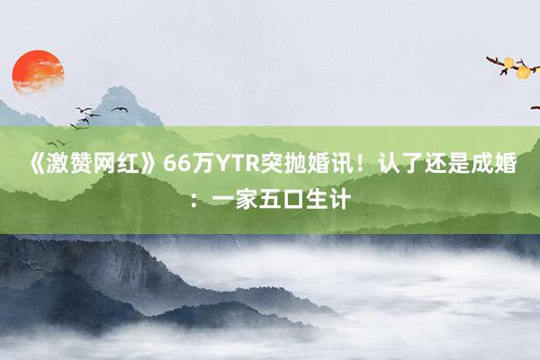 《激赞网红》66万YTR突抛婚讯！　认了还是成婚：一家五口生计