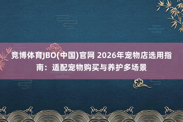 竞博体育JBO(中国)官网 2026年宠物店选用指南：适配宠物购买与养护多场景