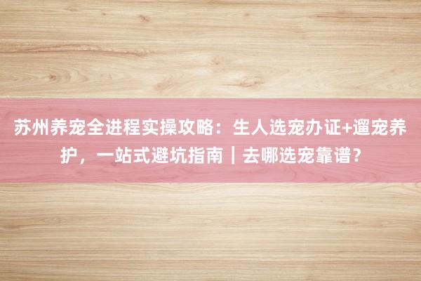 苏州养宠全进程实操攻略：生人选宠办证+遛宠养护，一站式避坑指南｜去哪选宠靠谱？