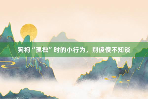 狗狗“孤独”时的小行为，别傻傻不知谈