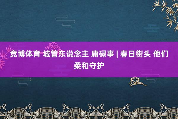 竞博体育 城管东说念主 庸碌事 | 春日街头 他们柔和守护
