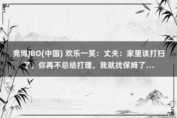 竞博JBO(中国) 欢乐一笑：丈夫：家里该打扫了，你再不总结打理，我就找保姆了…