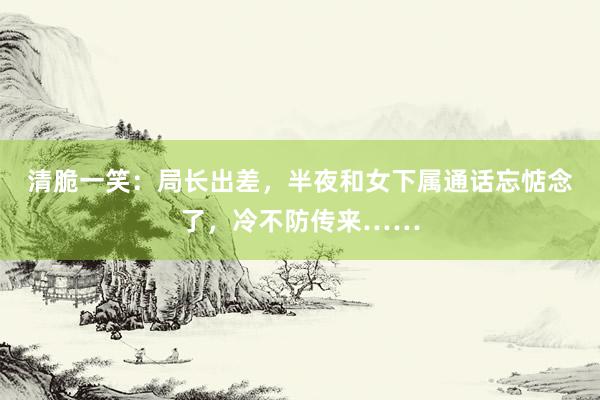 清脆一笑：局长出差，半夜和女下属通话忘惦念了，冷不防传来……