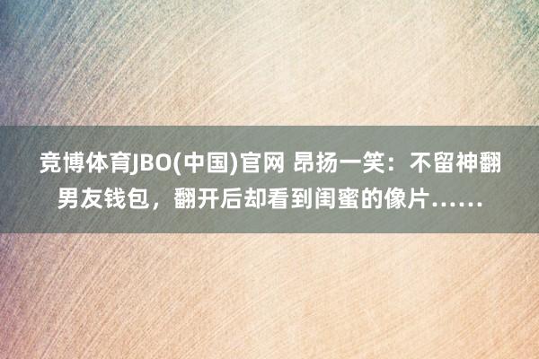 竞博体育JBO(中国)官网 昂扬一笑：不留神翻男友钱包，翻开后却看到闺蜜的像片……