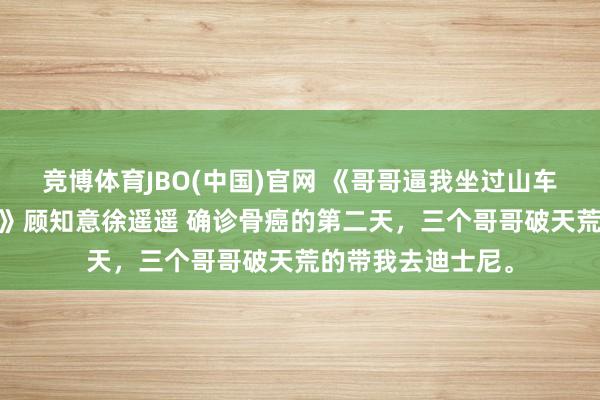 竞博体育JBO(中国)官网 《哥哥逼我坐过山车后，我再也没下来》顾知意徐遥遥 确诊骨癌的第二天，三个哥哥破天荒的带我去迪士尼。