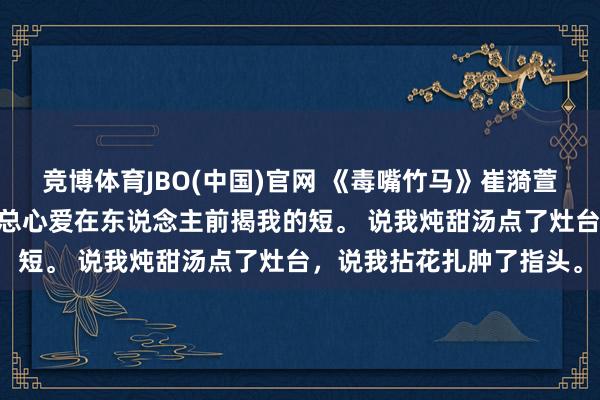 竞博体育JBO(中国)官网 《毒嘴竹马》崔漪萱周祁 竹马周祁嘴巴毒，总心爱在东说念主前揭我的短。 说我炖甜汤点了灶台，说我拈花扎肿了指头。