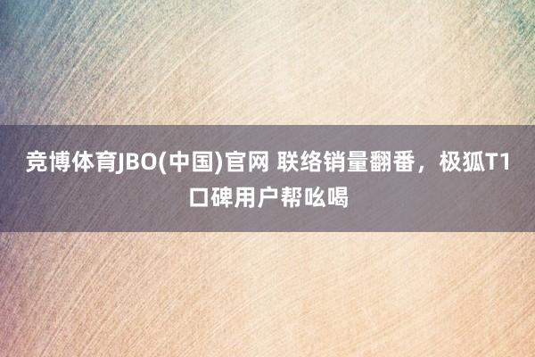 竞博体育JBO(中国)官网 联络销量翻番，极狐T1口碑用户帮吆喝