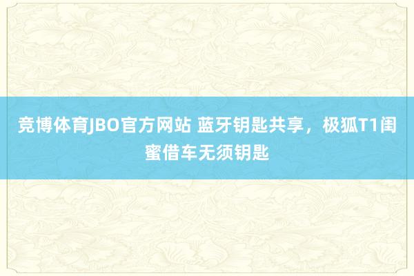 竞博体育JBO官方网站 蓝牙钥匙共享，极狐T1闺蜜借车无须钥匙