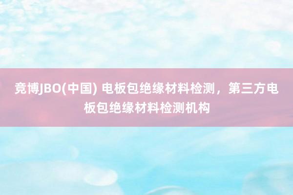 竞博JBO(中国) 电板包绝缘材料检测，第三方电板包绝缘材料检测机构