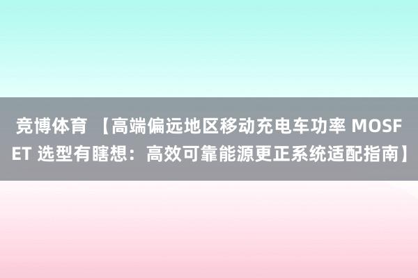 竞博体育 【高端偏远地区移动充电车功率 MOSFET 选型有瞎想：高效可靠能源更正系统适配指南】