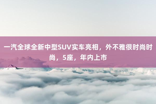 一汽全球全新中型SUV实车亮相，外不雅很时尚时尚，5座，年内上市