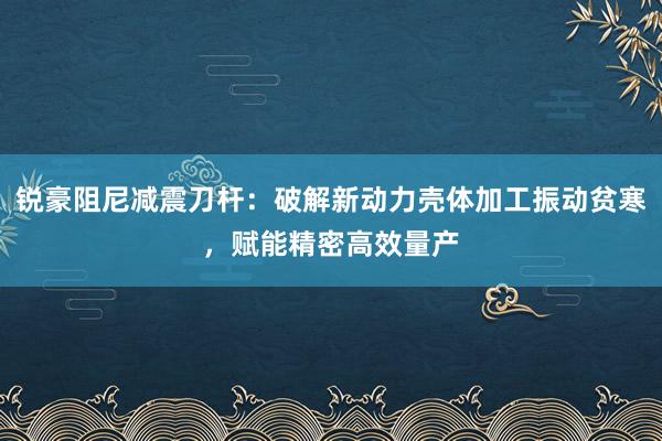 锐豪阻尼减震刀杆：破解新动力壳体加工振动贫寒，赋能精密高效量产