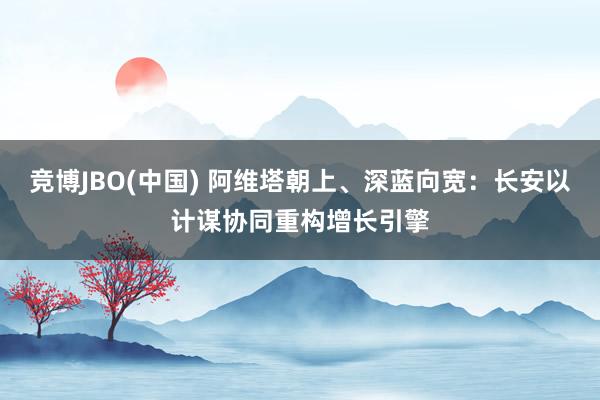 竞博JBO(中国) 阿维塔朝上、深蓝向宽：长安以计谋协同重构增长引擎