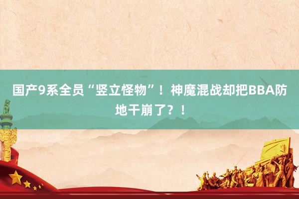 国产9系全员“竖立怪物”！神魔混战却把BBA防地干崩了？！