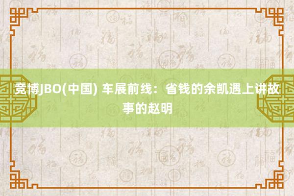 竞博JBO(中国) 车展前线：省钱的余凯遇上讲故事的赵明