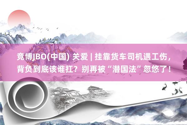 竞博JBO(中国) 关爱 | 挂靠货车司机遇工伤，背负到底该谁扛？别再被“潜国法”忽悠了！