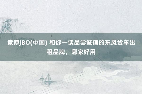 竞博JBO(中国) 和你一谈品尝诚信的东风货车出租品牌，哪家好用