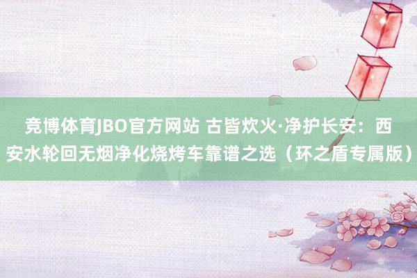 竞博体育JBO官方网站 古皆炊火·净护长安：西安水轮回无烟净化烧烤车靠谱之选（环之盾专属版）