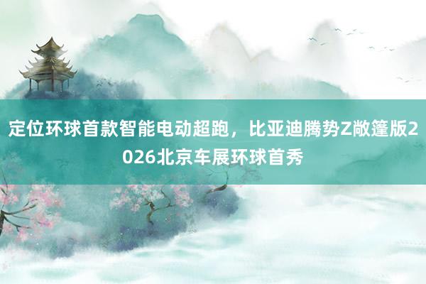 定位环球首款智能电动超跑，比亚迪腾势Z敞篷版2026北京车展环球首秀