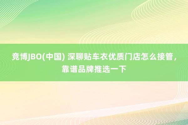 竞博JBO(中国) 深聊贴车衣优质门店怎么接管，靠谱品牌推选一下