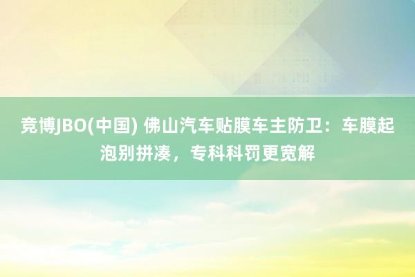 竞博JBO(中国) 佛山汽车贴膜车主防卫：车膜起泡别拼凑，专科科罚更宽解