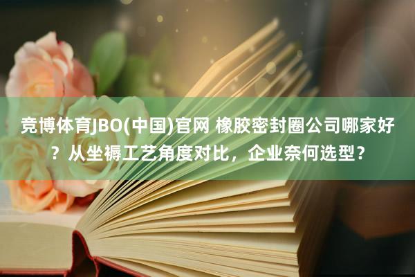 竞博体育JBO(中国)官网 橡胶密封圈公司哪家好？从坐褥工艺角度对比，企业奈何选型？