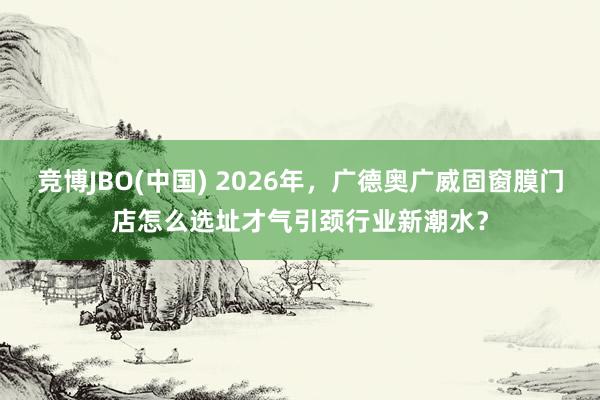 竞博JBO(中国) 2026年，广德奥广威固窗膜门店怎么选址才气引颈行业新潮水？