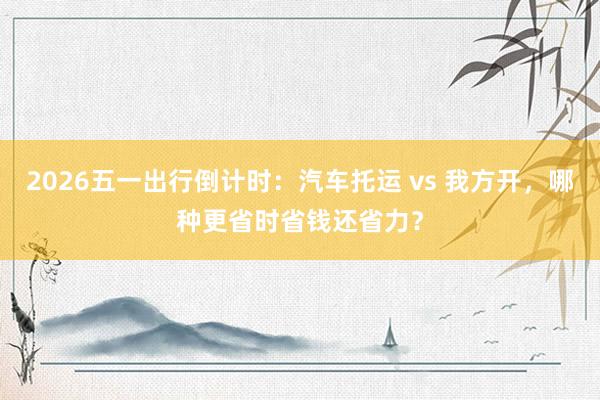 2026五一出行倒计时：汽车托运 vs 我方开，哪种更省时省钱还省力？