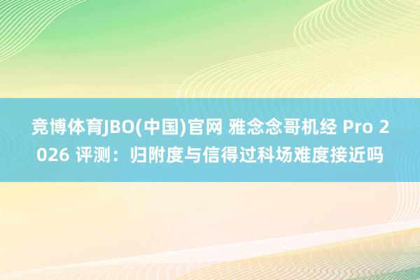 竞博体育JBO(中国)官网 雅念念哥机经 Pro 2026 评测：归附度与信得过科场难度接近吗