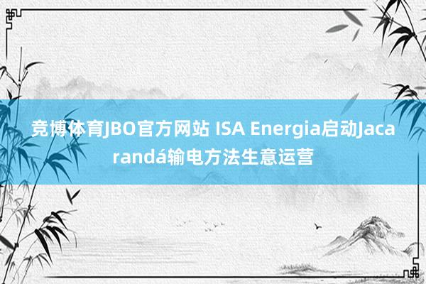 竞博体育JBO官方网站 ISA Energia启动Jacarandá输电方法生意运营