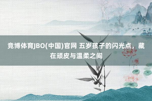 竞博体育JBO(中国)官网 五岁孩子的闪光点，藏在顽皮与温柔之间