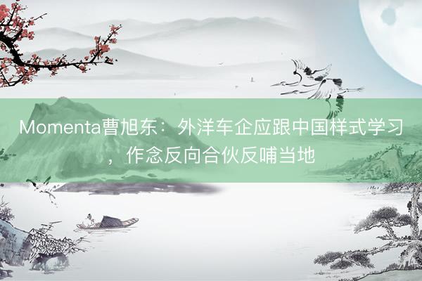 Momenta曹旭东：外洋车企应跟中国样式学习，作念反向合伙反哺当地